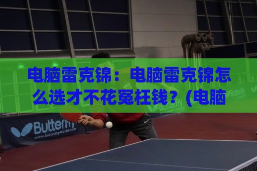 电脑雷克锦：电脑雷克锦怎么选才不花冤枉钱？(电脑雷克锦)内行人才懂的3个挑选思路🟨线上十大最稳押球站波胆积分榜超清网站新用户免费