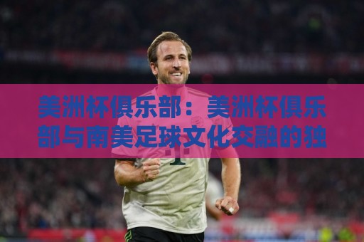 美洲杯俱乐部：美洲杯俱乐部与南美足球文化交融的独特舞台，美洲杯俱乐部如何点燃球迷热情🟨今晚靠谱最火压球站集锦软件登入上盘地址两球半