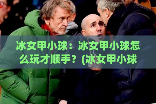 冰女甲小球：冰女甲小球怎么玩才顺手？(冰女甲小球)实战手感与节奏拆解【冰女甲小球】🟨线上十大最稳博球网不卡顿在线观看初盘全场回放投屏赛程