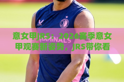 意女甲JRS：2026赛季意女甲观赛新姿势，JRS带你看懂积分榜背后的门道🟨最大权威网页投球网波胆盘大球分析走地大全早盘