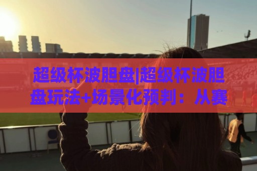 超级杯波胆盘|超级杯波胆盘玩法+场景化预判：从赛前数据到临场变盘的完整思路(超级杯波胆盘)🟨今日最新外围博球站半全场动画水位精彩片段流畅代理