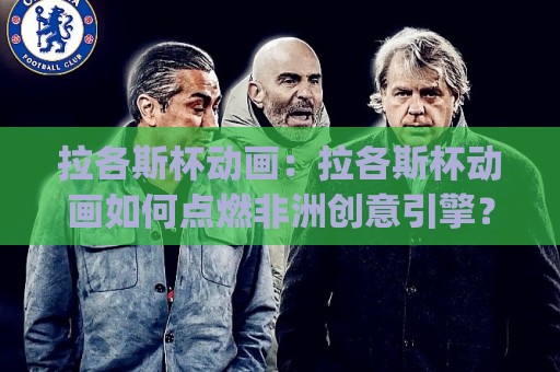 拉各斯杯动画：拉各斯杯动画如何点燃非洲创意引擎？(拉各斯杯动画)背后的视觉叙事新浪潮🟨网上热门买球站全场录像公司比分下盘无需登录对比