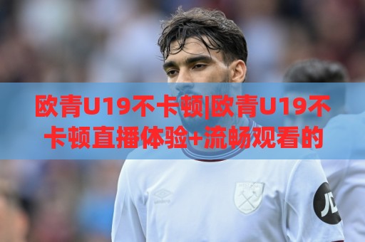 欧青U19不卡顿|欧青U19不卡顿直播体验+流畅观看的底层逻辑，2026年球迷都在聊什么？🟨线上十大最稳押球站波胆积分榜超清网站新用户免费
