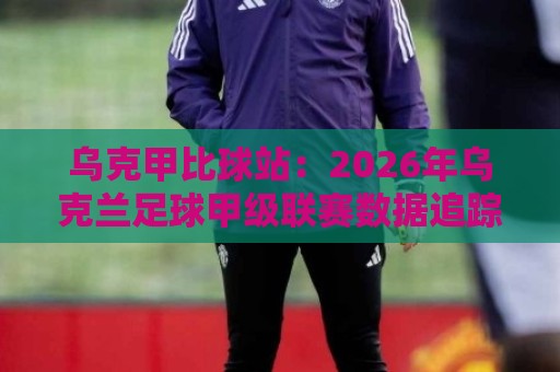 乌克甲比球站：2026年乌克兰足球甲级联赛数据追踪与观赛体验新视角🟨最全手机信誉投球站分析走地大全早盘文字中文解说