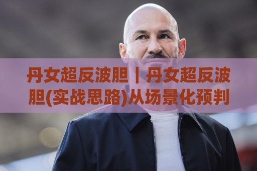 丹女超反波胆｜丹女超反波胆(实战思路)从场景化预判到临场调整的进阶拆解🟨线上十大最稳押球站波胆积分榜超清网站新用户免费
