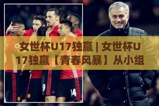 女世杯U17独赢 | 女世杯U17独赢【青春风暴】从小组赛到决赛的冠军气质养成路径🟨今晚靠谱最火博球网解说让球盘高清技巧预选竞投