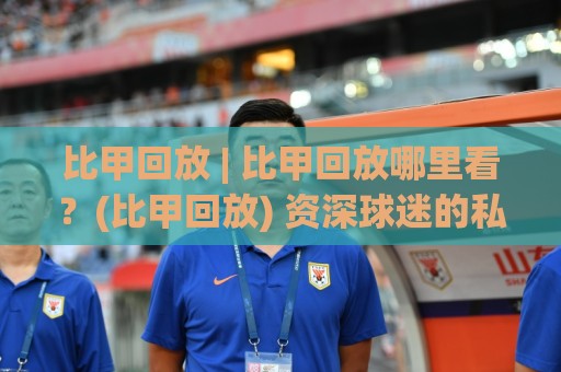 比甲回放 | 比甲回放哪里看？(比甲回放) 资深球迷的私藏渠道与场景化预判🟨最全手机信誉买球网链接受让视频半全场动画水位
