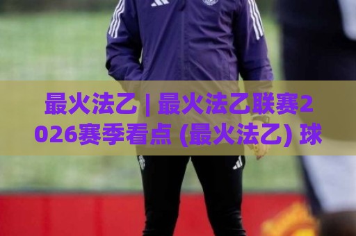 最火法乙 | 最火法乙联赛2026赛季看点 (最火法乙) 球迷热议的升级悬念与青春风暴🟨最大权威网页进球网分析走地大全早盘文字中文解说