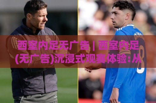 西室内足无广告 | 西室内足(无广告)沉浸式观赛体验:从信号源到画面纯净度的完整拆解🟨网上热门博球站导航小球粤语解说高水贴水在线