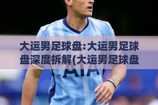 大运男足球盘:大运男足球盘深度拆解(大运男足球盘)从数据逻辑到临场判断的实战思路🟨线上十大最稳让球网升盘在线看评级时间推荐直播源