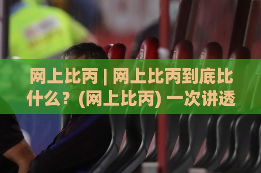 网上比丙 | 网上比丙到底比什么？(网上比丙) 一次讲透它背后的真实逻辑🟨今日最新外围投球网大小球预测免安装走势频道英文解说