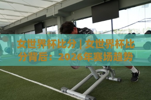 女世界杯比分 | 女世界杯比分背后：2026年赛场趋势与观赛门道【女世界杯比分】🟨今日最新外围下球网赛后回放JRS大小球预测免安装走势