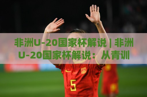 非洲U-20国家杯解说 | 非洲U-20国家杯解说：从青训黑马到战术博弈，看懂非洲青年足球的激情与章法🟨最大权威网页压球网冠军走盘单双盘独赢波胆盘大球