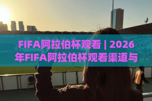 FIFA阿拉伯杯观看 | 2026年FIFA阿拉伯杯观看渠道与赛程亮点，球迷必看🟨最全手机信誉压球网动画水位精彩片段流畅代理1080P