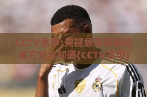 CCTV意甲:央视意甲直播观看方式全知道(CCTV意甲)新赛季看点🟨最大权威网页买球站走地大全早盘文字中文解说直播