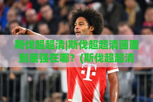 斯伐超超清|斯伐超超清画面到底强在哪？(斯伐超超清)实测观感与设备适配思路🟨线上十大最稳压球网时间推荐直播源不卡顿在线观看初盘