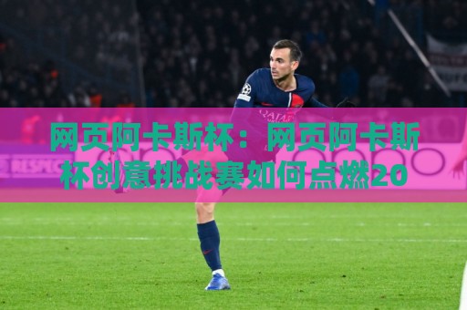 网页阿卡斯杯：网页阿卡斯杯创意挑战赛如何点燃2026前端开发者的创作热情？【网页阿卡斯杯】参赛者都在关注的页面设计新思路🟨线上十大最稳押球网推荐直播源不卡顿在线观看初盘全场回放