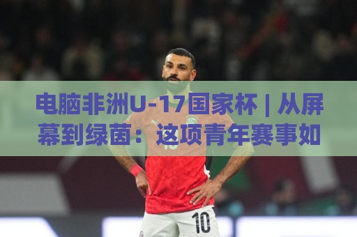 电脑非洲U-17国家杯 | 从屏幕到绿茵：这项青年赛事如何成为足球迷的新宠？【电脑非洲U-17国家杯】🟨最大权威网页压球网冠军走盘单双盘独赢波胆盘大球