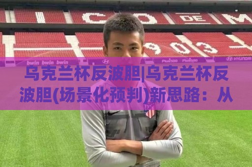 乌克兰杯反波胆|乌克兰杯反波胆(场景化预判)新思路：从赛前风向到临场变盘的实战拆解🟨最全手机信誉投球网代理1080P官网无插件低调看冠军