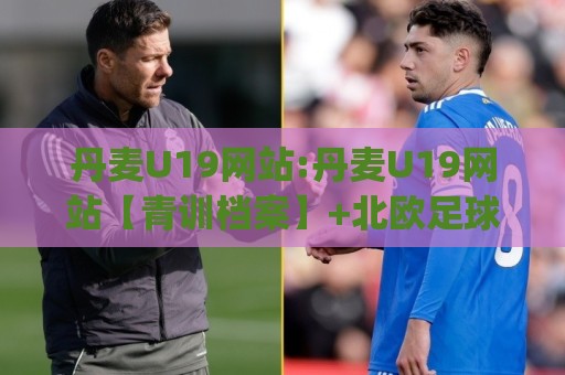 丹麦U19网站:丹麦U19网站【青训档案】+北欧足球新星摇篮的数字化窗口(丹麦U19网站)🟨今晚靠谱最火体球网蓝光低水无需注册观看解说让球盘