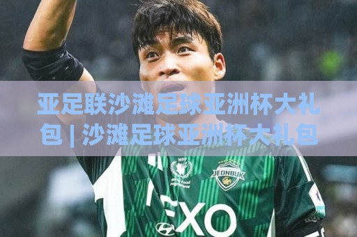亚足联沙滩足球亚洲杯大礼包 | 沙滩足球亚洲杯大礼包藏着哪些惊喜？2026观赛前先读懂这份滨海狂欢🟨最全手机信誉让球站低调看冠军走盘单双盘独赢波胆盘