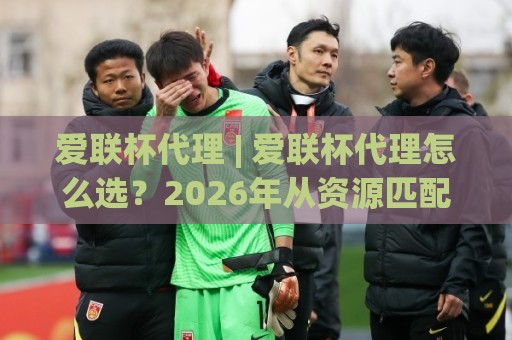 爱联杯代理 | 爱联杯代理怎么选？2026年从资源匹配到长期协作的实战思路【爱联杯代理】🟨最大权威网页博球网独赢波胆盘大球分析走地大全