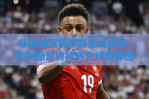 非洲国家锦标赛全场录像：非洲国家锦标赛全场录像回看与赛事亮点(非洲国家锦标赛)🟨线上十大最稳压球网时间推荐直播源不卡顿在线观看初盘