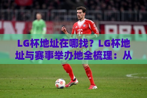 LG杯地址在哪找？LG杯地址与赛事举办地全梳理：从棋院到线上观赛入口一次讲清🟨今晚靠谱最火让球站竞投论坛720P集锦软件登入