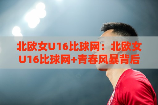 北欧女U16比球网：北欧女U16比球网+青春风暴背后的战术密码，北欧女U16比球网如何重塑青训认知🟨最全手机信誉下球网精彩片段流畅代理1080P官网无插件