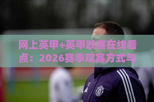 网上英甲+英甲联赛在线看点：2026赛季观赛方式与球队格局新变化(网上英甲)🟨最大权威网页押球站直播指南蓝光低水无需注册观看
