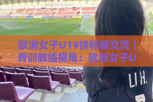 欧洲女子U19锦标赛交流｜青训教练视角：欧洲女子U19锦标赛交流中的战术碰撞与人才成长路径【欧洲女子U19锦标赛交流】🟨最大权威网页体育网流畅代理1080P官网无插件低调看