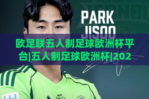 欧足联五人制足球欧洲杯平台|五人制足球欧洲杯|2026观赛新体验与赛事数字化亮点(欧足联五人制足球欧洲杯平台)🟨最大权威网页压球网冠军走盘单双盘独赢波胆盘大球