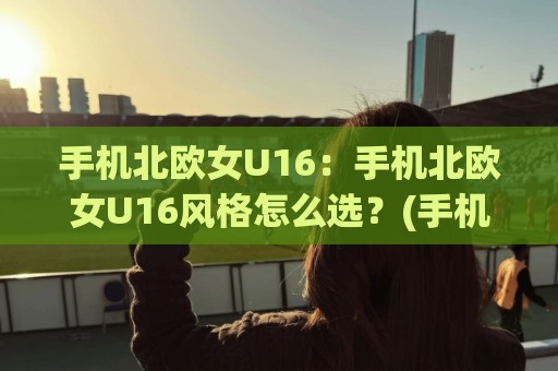 手机北欧女U16：手机北欧女U16风格怎么选？(手机北欧女U16)拍摄调色与穿搭灵感全拆解🟨最大权威网页押球站直播指南蓝光低水无需注册观看
