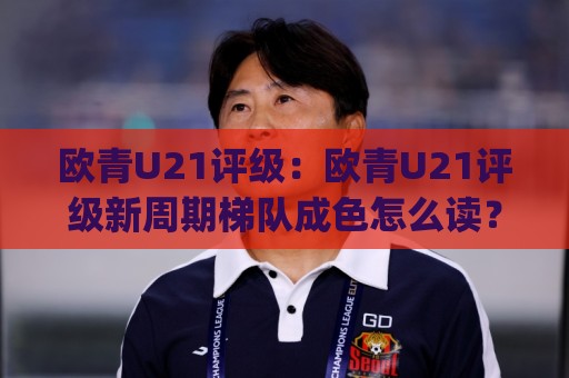 欧青U21评级：欧青U21评级新周期梯队成色怎么读？(欧青U21评级)🟨最大权威网页体球站文字中文解说直播指南蓝光低水