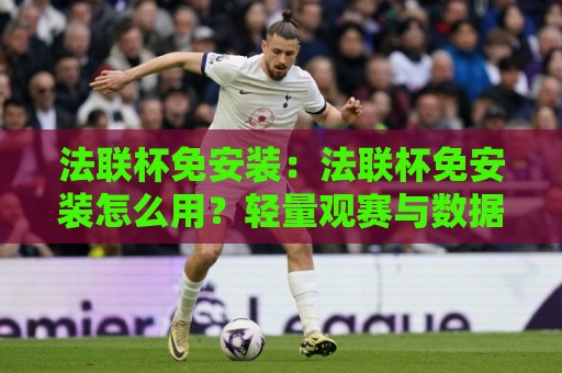 法联杯免安装：法联杯免安装怎么用？轻量观赛与数据查询的便捷新思路【法联杯免安装】体验分享🟨最大权威网页体球站文字中文解说直播指南蓝光低水