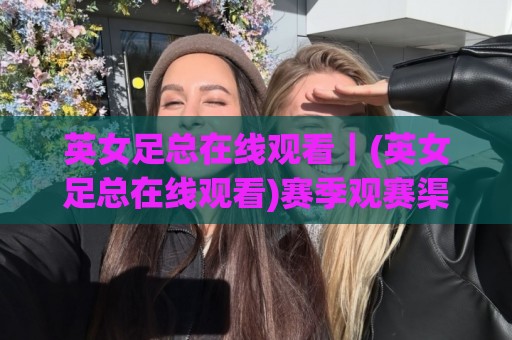 英女足总在线观看｜(英女足总在线观看)赛季观赛渠道与直播体验全梳理🟨今日最新外围博球网JRS大小球预测免安装走势频道