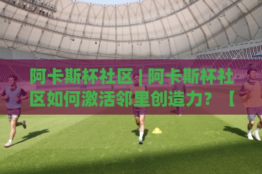 阿卡斯杯社区 | 阿卡斯杯社区如何激活邻里创造力?【阿卡斯杯社区】从兴趣小组到公共空间的真实观察🟨线上十大最稳体球站录像回放策略波胆积分榜超清网站 阿卡斯杯社区 | 阿卡斯杯社区如何激活邻里创造力?【阿卡斯杯社区】从兴趣小组到公共空间的真实观察🟨线上十大最稳体球站录像回放策略波胆积分榜超清网站