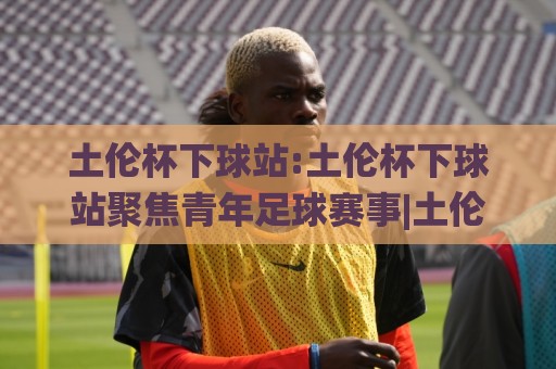 土伦杯下球站:土伦杯下球站聚焦青年足球赛事|土伦杯下球站带你看懂这项传统邀请赛的看点与门道🟨最全手机信誉押球网水位精彩片段流畅代理1080P官网