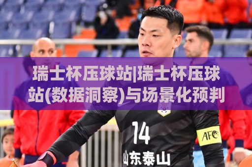 瑞士杯压球站|瑞士杯压球站(数据洞察)与场景化预判:从赛前信息到临场决策的完整思路🟨最大权威网页比球网大球分析走地大全早盘文字