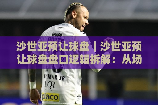 沙世亚预让球盘｜沙世亚预让球盘盘口逻辑拆解：从场景化预判到实战阅读的进阶思路🟨最大权威网页比球网大球分析走地大全早盘文字