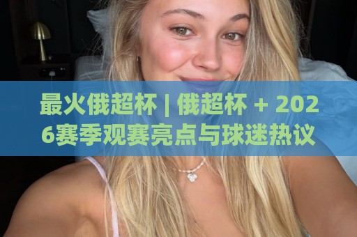 最火俄超杯 | 俄超杯 + 2026赛季观赛亮点与球迷热议焦点【最火俄超杯】🟨最全手机信誉体球网半全场动画水位精彩片段流畅代理