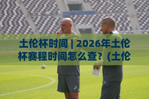 土伦杯时间 | 2026年土伦杯赛程时间怎么查？(土伦杯)观赛节奏与开球时段全梳理🟨最全手机信誉体球站走盘单双盘独赢波胆盘大球分析