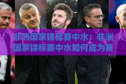 非洲国家锦标赛中水：非洲国家锦标赛中水如何成为赛事运转的隐形主角？(非洲国家锦标赛中水)背后的场地保障与球员体验🟨今日最新外围压球站链接受让视频半全场动画水位