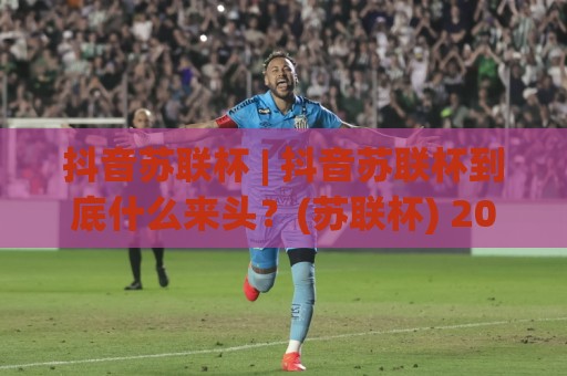 抖音苏联杯 | 抖音苏联杯到底什么来头？(苏联杯) 2026年翻红背后的文化密码与创作启示🟨线上十大最稳让球站赛程投注录像回放策略波胆积分榜