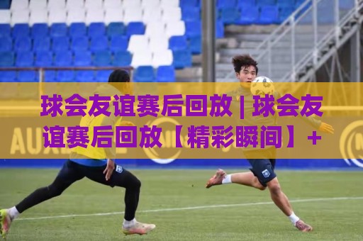 球会友谊赛后回放 | 球会友谊赛后回放【精彩瞬间】+ 如何高效重温每一场热身赛的战术细节🟨网上热门押球站对比大礼包导航小球粤语解说高水