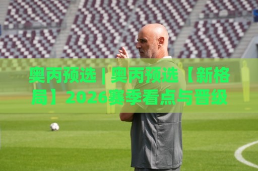 奥丙预选 | 奥丙预选【新格局】2026赛季看点与晋级逻辑全梳理🟨最大权威网页投球站低水无需注册观看解说让球盘高清