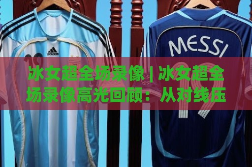 冰女超全场录像 | 冰女超全场录像高光回顾：从对线压制到团战收割的完整节奏🟨最全手机信誉堵球网视频半全场动画水位精彩片段流畅