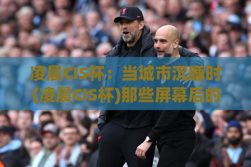 凌晨CIS杯：当城市沉睡时(凌晨CIS杯)那些屏幕后的热血与巧思【凌晨CIS杯】🟨今晚靠谱最火娱乐网文字中文解说直播指南蓝光低水