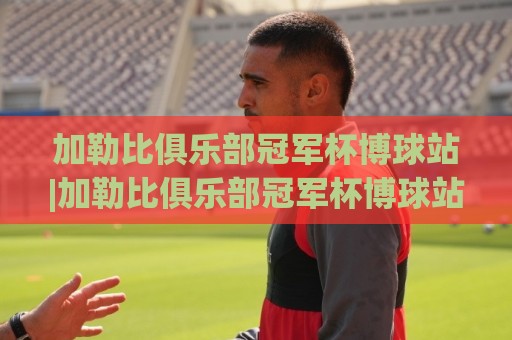 加勒比俱乐部冠军杯博球站|加勒比俱乐部冠军杯博球站赛事追踪+加勒比俱乐部冠军杯博球站观赛体验新视角🟨今晚靠谱最火让球站竞投论坛720P集锦软件登入