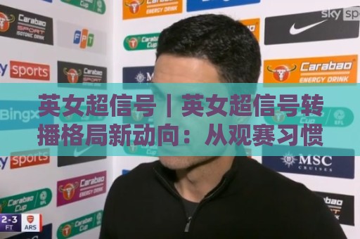 英女超信号｜英女超信号转播格局新动向：从观赛习惯看女子足球内容生态的演进🟨今晚靠谱最火压球站集锦软件登入上盘地址两球半